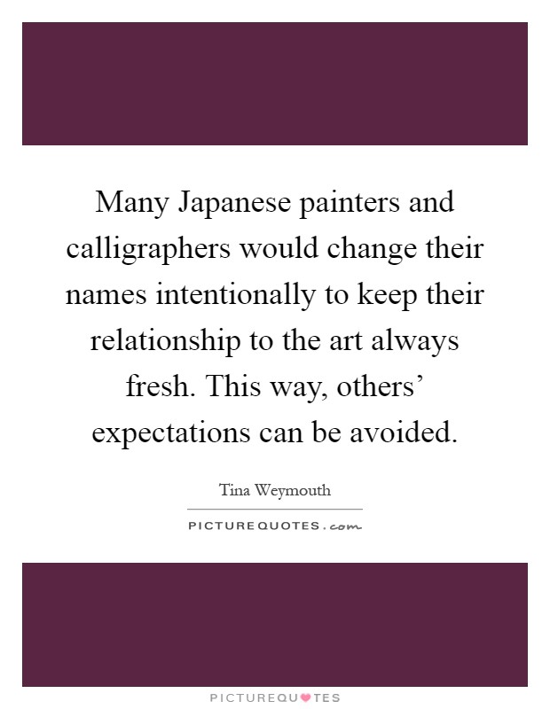 Many Japanese painters and calligraphers would change their names intentionally to keep their relationship to the art always fresh. This way, others' expectations can be avoided Picture Quote #1