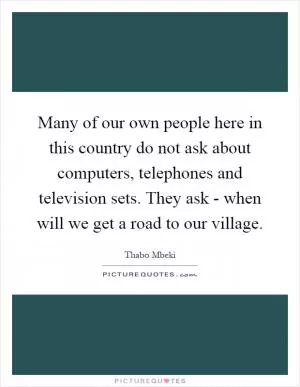 Many of our own people here in this country do not ask about computers, telephones and television sets. They ask - when will we get a road to our village Picture Quote #1