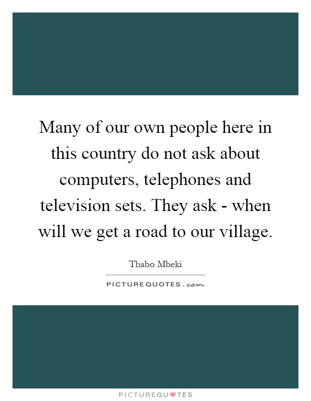 Many of our own people here in this country do not ask about computers, telephones and television sets. They ask - when will we get a road to our village Picture Quote #1