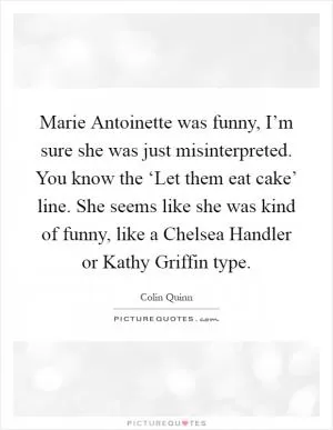 Marie Antoinette was funny, I’m sure she was just misinterpreted. You know the ‘Let them eat cake’ line. She seems like she was kind of funny, like a Chelsea Handler or Kathy Griffin type Picture Quote #1