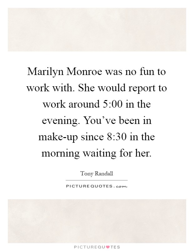 Marilyn Monroe was no fun to work with. She would report to work around 5:00 in the evening. You've been in make-up since 8:30 in the morning waiting for her Picture Quote #1