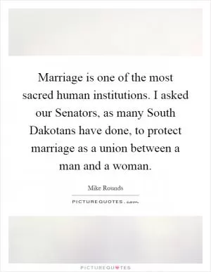 Marriage is one of the most sacred human institutions. I asked our Senators, as many South Dakotans have done, to protect marriage as a union between a man and a woman Picture Quote #1