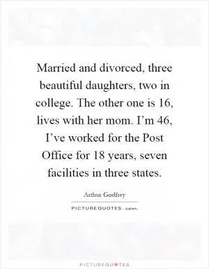 Married and divorced, three beautiful daughters, two in college. The other one is 16, lives with her mom. I’m 46, I’ve worked for the Post Office for 18 years, seven facilities in three states Picture Quote #1
