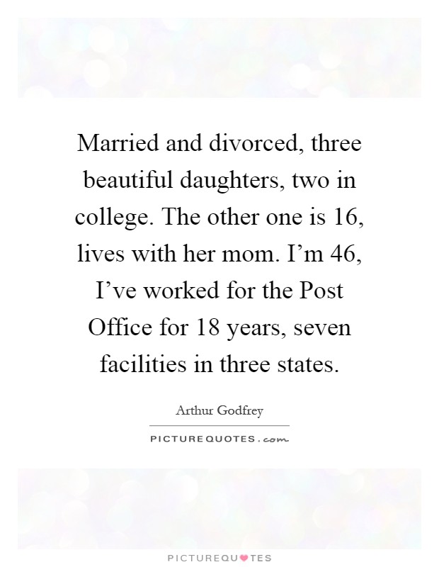 Married and divorced, three beautiful daughters, two in college. The other one is 16, lives with her mom. I'm 46, I've worked for the Post Office for 18 years, seven facilities in three states Picture Quote #1