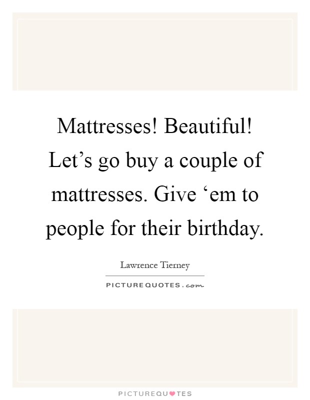 Mattresses! Beautiful! Let's go buy a couple of mattresses. Give ‘em to people for their birthday Picture Quote #1