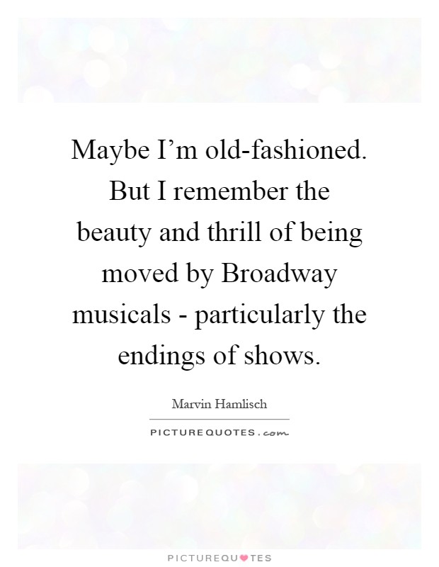 Maybe I'm old-fashioned. But I remember the beauty and thrill of being moved by Broadway musicals - particularly the endings of shows Picture Quote #1