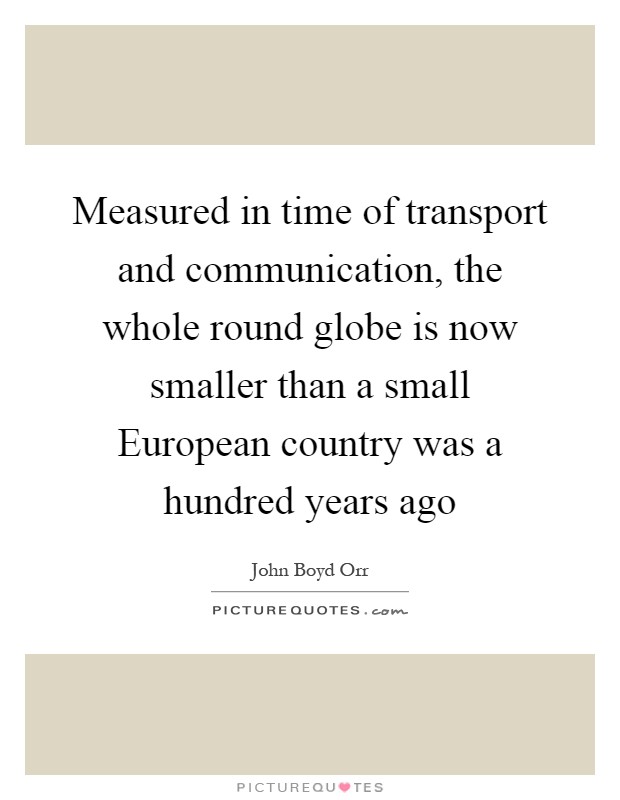 Measured in time of transport and communication, the whole round globe is now smaller than a small European country was a hundred years ago Picture Quote #1