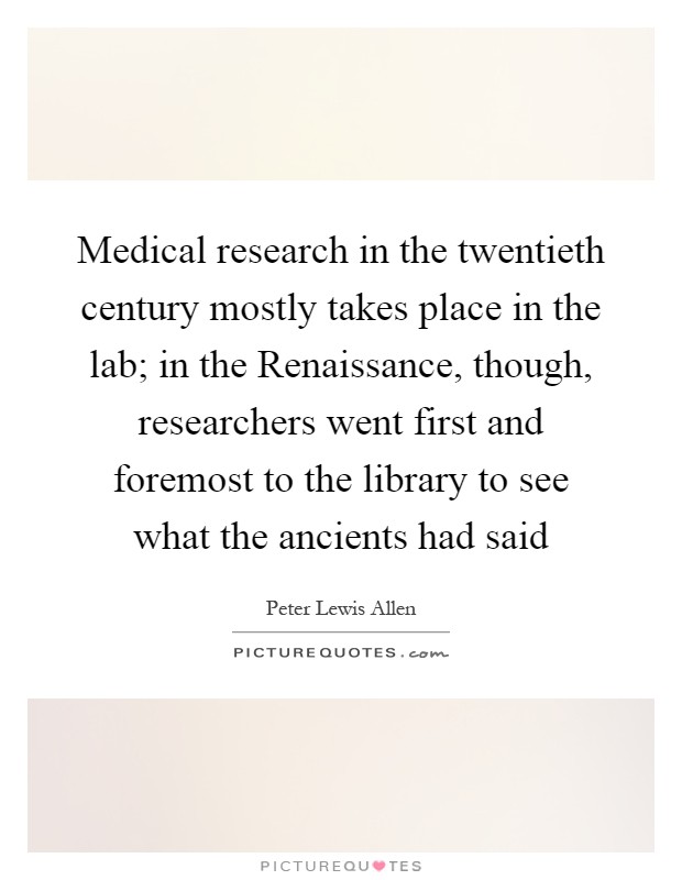 Medical research in the twentieth century mostly takes place in the lab; in the Renaissance, though, researchers went first and foremost to the library to see what the ancients had said Picture Quote #1
