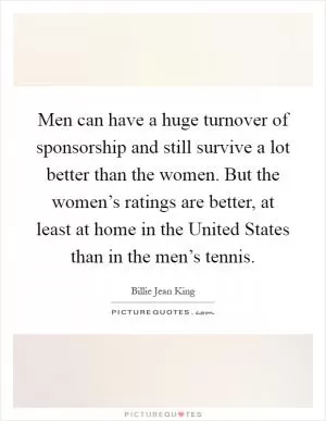 Men can have a huge turnover of sponsorship and still survive a lot better than the women. But the women’s ratings are better, at least at home in the United States than in the men’s tennis Picture Quote #1