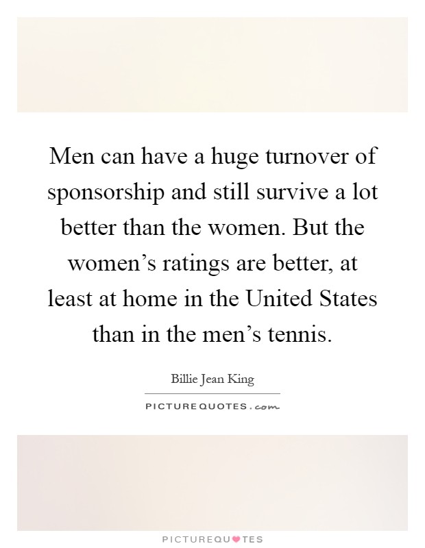 Men can have a huge turnover of sponsorship and still survive a lot better than the women. But the women's ratings are better, at least at home in the United States than in the men's tennis Picture Quote #1