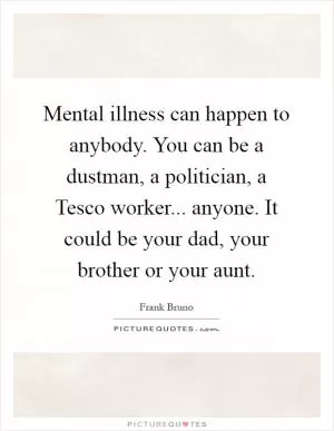 Mental illness can happen to anybody. You can be a dustman, a politician, a Tesco worker... anyone. It could be your dad, your brother or your aunt Picture Quote #1