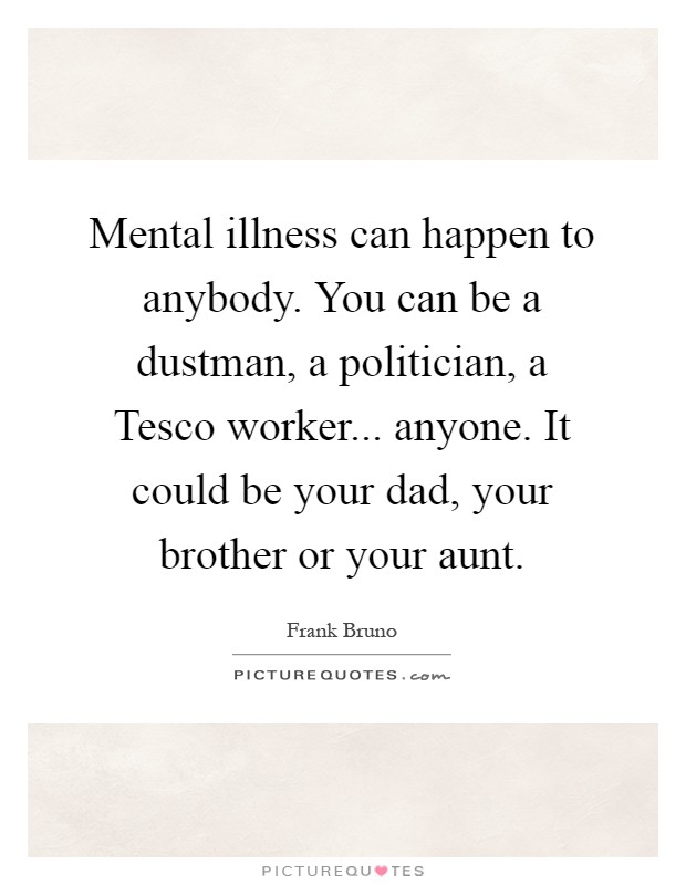 Mental illness can happen to anybody. You can be a dustman, a politician, a Tesco worker... anyone. It could be your dad, your brother or your aunt Picture Quote #1