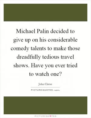 Michael Palin decided to give up on his considerable comedy talents to make those dreadfully tedious travel shows. Have you ever tried to watch one? Picture Quote #1