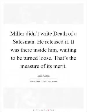 Miller didn’t write Death of a Salesman. He released it. It was there inside him, waiting to be turned loose. That’s the measure of its merit Picture Quote #1
