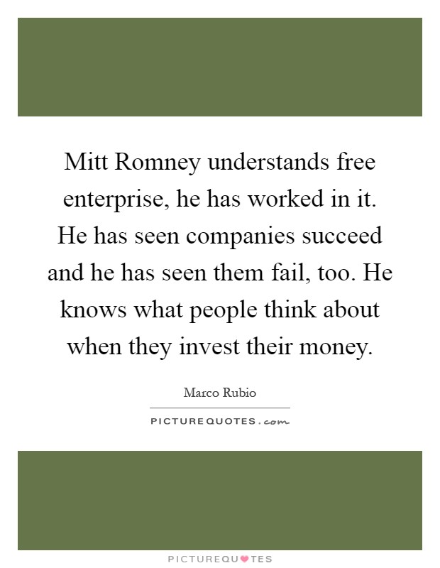 Mitt Romney understands free enterprise, he has worked in it. He has seen companies succeed and he has seen them fail, too. He knows what people think about when they invest their money Picture Quote #1