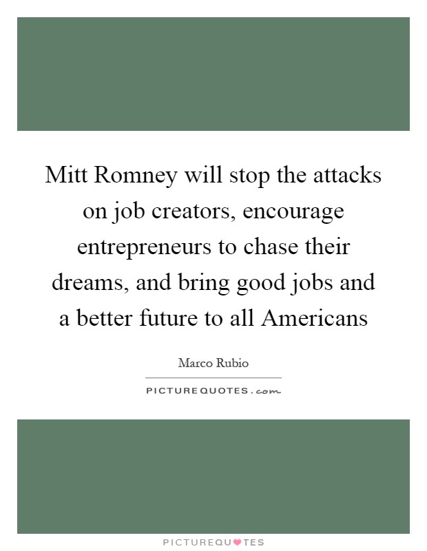 Mitt Romney will stop the attacks on job creators, encourage entrepreneurs to chase their dreams, and bring good jobs and a better future to all Americans Picture Quote #1