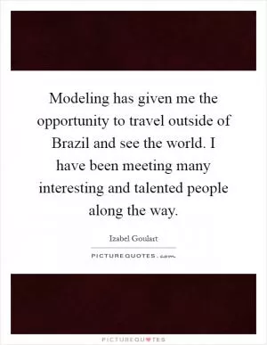 Modeling has given me the opportunity to travel outside of Brazil and see the world. I have been meeting many interesting and talented people along the way Picture Quote #1