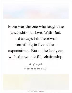 Mom was the one who taught me unconditional love. With Dad, I’d always felt there was something to live up to - expectations. But in the last year, we had a wonderful relationship Picture Quote #1