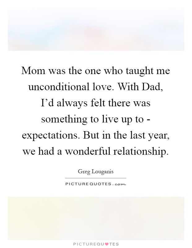 Mom was the one who taught me unconditional love. With Dad, I'd always felt there was something to live up to - expectations. But in the last year, we had a wonderful relationship Picture Quote #1