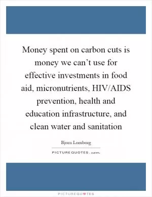 Money spent on carbon cuts is money we can’t use for effective investments in food aid, micronutrients, HIV/AIDS prevention, health and education infrastructure, and clean water and sanitation Picture Quote #1