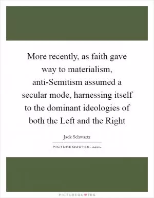More recently, as faith gave way to materialism, anti-Semitism assumed a secular mode, harnessing itself to the dominant ideologies of both the Left and the Right Picture Quote #1