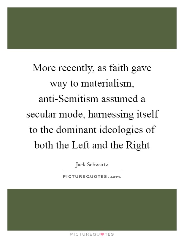 More recently, as faith gave way to materialism, anti-Semitism assumed a secular mode, harnessing itself to the dominant ideologies of both the Left and the Right Picture Quote #1