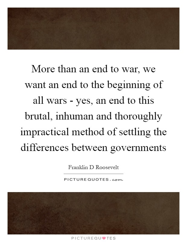More than an end to war, we want an end to the beginning of all wars - yes, an end to this brutal, inhuman and thoroughly impractical method of settling the differences between governments Picture Quote #1
