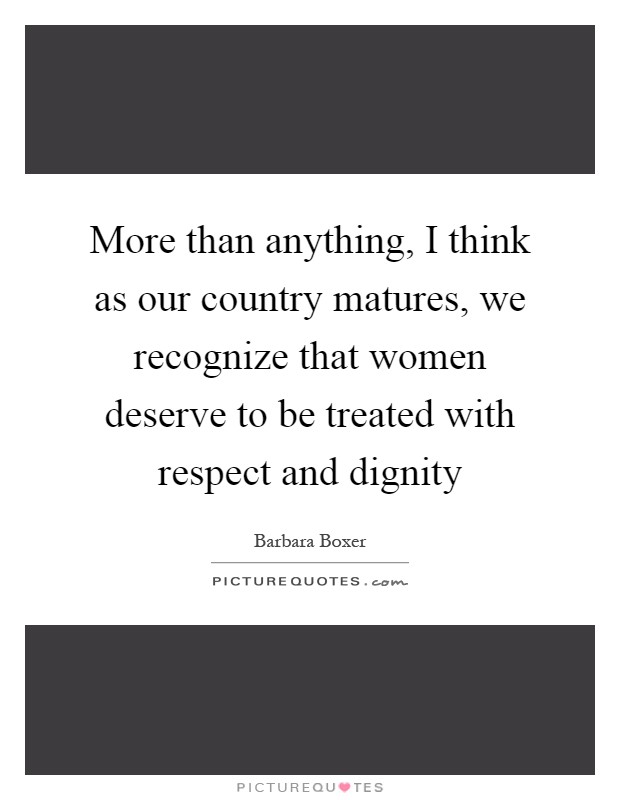 More than anything, I think as our country matures, we recognize that women deserve to be treated with respect and dignity Picture Quote #1