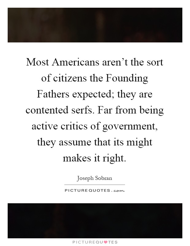 Most Americans aren't the sort of citizens the Founding Fathers expected; they are contented serfs. Far from being active critics of government, they assume that its might makes it right Picture Quote #1