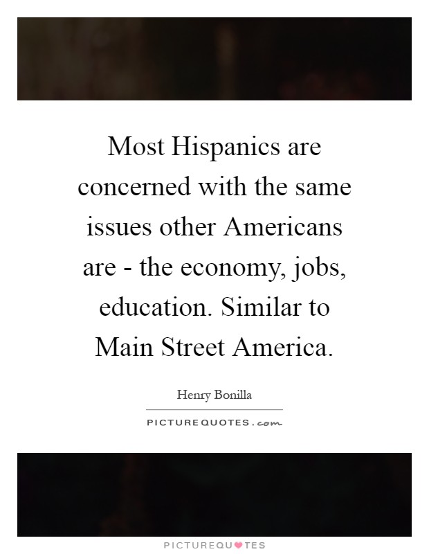 Most Hispanics are concerned with the same issues other Americans are - the economy, jobs, education. Similar to Main Street America Picture Quote #1
