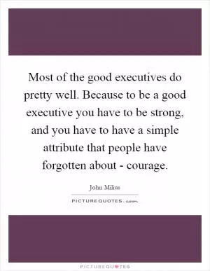 Most of the good executives do pretty well. Because to be a good executive you have to be strong, and you have to have a simple attribute that people have forgotten about - courage Picture Quote #1