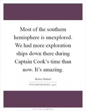 Most of the southern hemisphere is unexplored. We had more exploration ships down there during Captain Cook’s time than now. It’s amazing Picture Quote #1