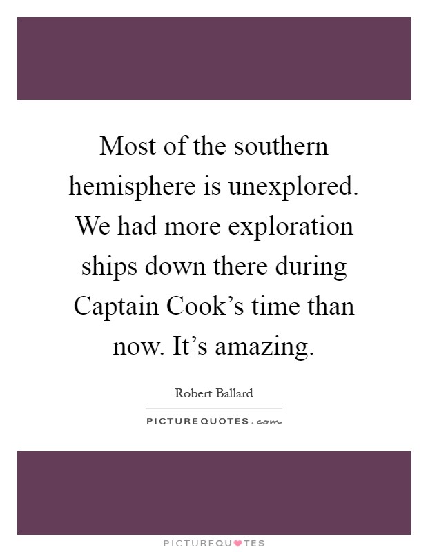 Most of the southern hemisphere is unexplored. We had more exploration ships down there during Captain Cook's time than now. It's amazing Picture Quote #1