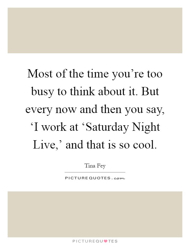 Most of the time you're too busy to think about it. But every now and then you say, ‘I work at ‘Saturday Night Live,' and that is so cool Picture Quote #1