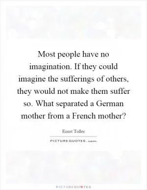 Most people have no imagination. If they could imagine the sufferings of others, they would not make them suffer so. What separated a German mother from a French mother? Picture Quote #1