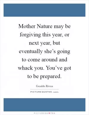 Mother Nature may be forgiving this year, or next year, but eventually she’s going to come around and whack you. You’ve got to be prepared Picture Quote #1