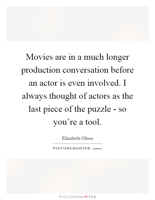 Movies are in a much longer production conversation before an actor is even involved. I always thought of actors as the last piece of the puzzle - so you're a tool Picture Quote #1