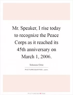 Mr. Speaker, I rise today to recognize the Peace Corps as it reached its 45th anniversary on March 1, 2006 Picture Quote #1