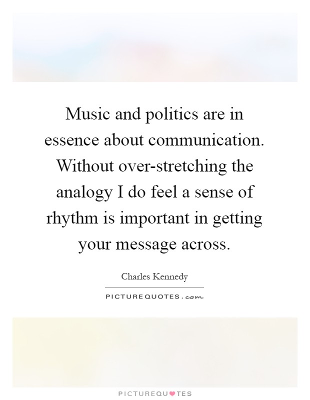 Music and politics are in essence about communication. Without over-stretching the analogy I do feel a sense of rhythm is important in getting your message across Picture Quote #1