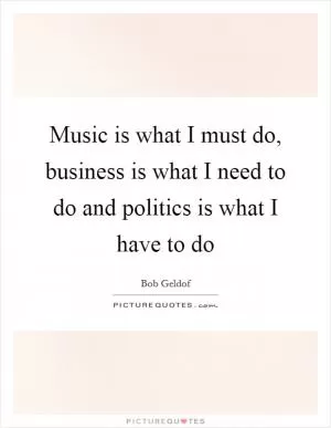 Music is what I must do, business is what I need to do and politics is what I have to do Picture Quote #1