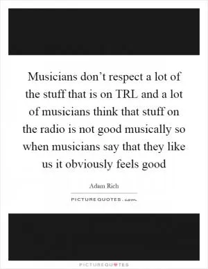 Musicians don’t respect a lot of the stuff that is on TRL and a lot of musicians think that stuff on the radio is not good musically so when musicians say that they like us it obviously feels good Picture Quote #1
