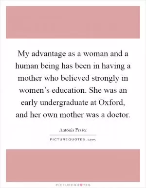 My advantage as a woman and a human being has been in having a mother who believed strongly in women’s education. She was an early undergraduate at Oxford, and her own mother was a doctor Picture Quote #1