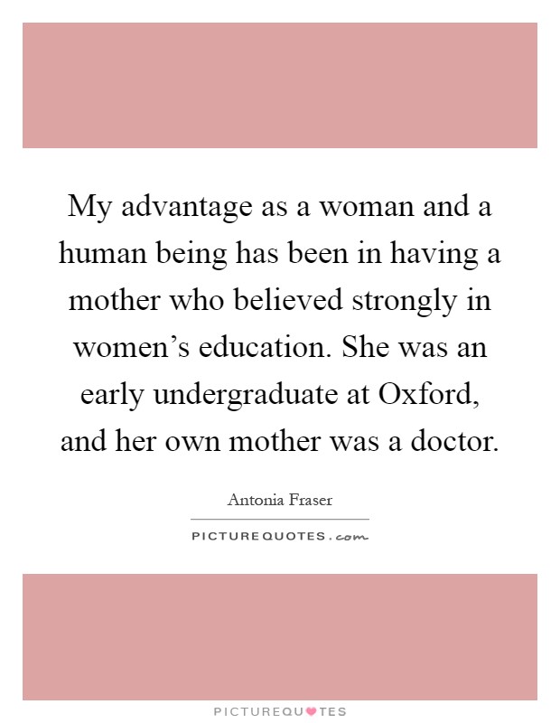 My advantage as a woman and a human being has been in having a mother who believed strongly in women's education. She was an early undergraduate at Oxford, and her own mother was a doctor Picture Quote #1