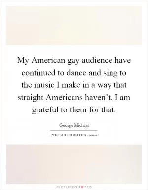 My American gay audience have continued to dance and sing to the music I make in a way that straight Americans haven’t. I am grateful to them for that Picture Quote #1