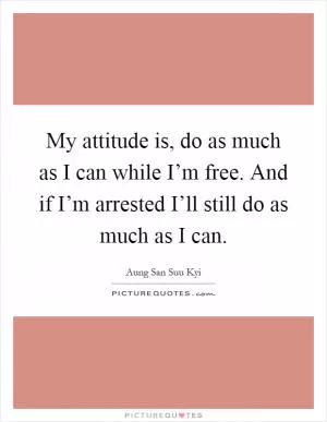 My attitude is, do as much as I can while I’m free. And if I’m arrested I’ll still do as much as I can Picture Quote #1