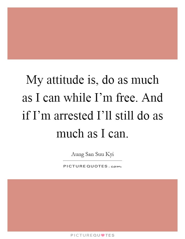 My attitude is, do as much as I can while I'm free. And if I'm arrested I'll still do as much as I can Picture Quote #1
