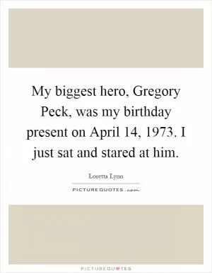 My biggest hero, Gregory Peck, was my birthday present on April 14, 1973. I just sat and stared at him Picture Quote #1