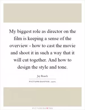 My biggest role as director on the film is keeping a sense of the overview - how to cast the movie and shoot it in such a way that it will cut together. And how to design the style and tone Picture Quote #1