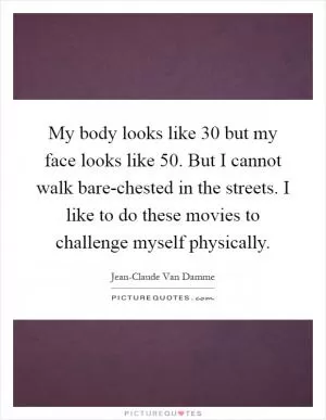 My body looks like 30 but my face looks like 50. But I cannot walk bare-chested in the streets. I like to do these movies to challenge myself physically Picture Quote #1