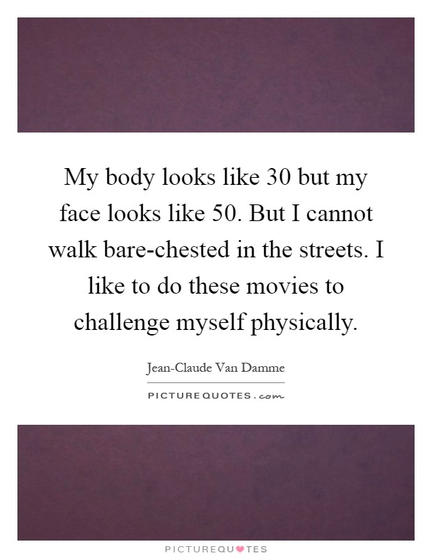 My body looks like 30 but my face looks like 50. But I cannot walk bare-chested in the streets. I like to do these movies to challenge myself physically Picture Quote #1